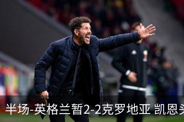 半场-英格兰暂2-2克罗地亚 凯恩头顶脚踢双响巴图里纳+穆萨破门